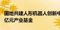国地共建人形机器人创新中心预计成立超100亿元产业基金