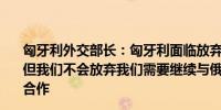 匈牙利外交部长：匈牙利面临放弃购买俄罗斯天然气的压力但我们不会放弃我们需要继续与俄罗斯在能源供应方面进行合作