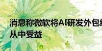 消息称微软将AI研发外包给OpenAI 谷歌或从中受益