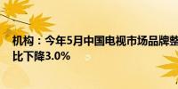 机构：今年5月中国电视市场品牌整机出货量达289万台 同比下降3.0%