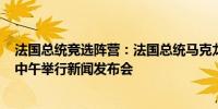法国总统竞选阵营：法国总统马克龙将于6月12日当地时间中午举行新闻发布会
