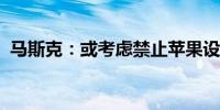 马斯克：或考虑禁止苹果设备使用旗下软件