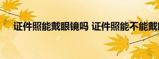 证件照能戴眼镜吗 证件照能不能戴眼镜