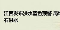 江西发布洪水蓝色预警 局地将出现超警2米左右洪水