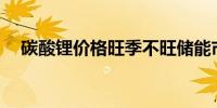 碳酸锂价格旺季不旺储能市场酝酿洗牌？