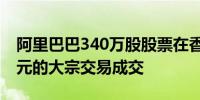 阿里巴巴340万股股票在香港以每股72.35港元的大宗交易成交
