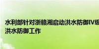 水利部针对浙赣湘启动洪水防御Ⅳ级应急响应 全力做好暴雨洪水防御工作