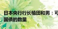 日本央行行长植田和男：可能会大幅减少购买国债的数量