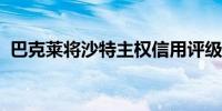 巴克莱将沙特主权信用评级下调至减配评级