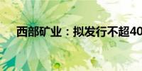 西部矿业：拟发行不超40亿元公司债券
