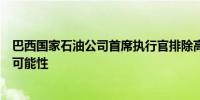 巴西国家石油公司首席执行官排除高级管理层进一步变动的可能性