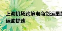 上海机场跨境电商货运量显著增长 便利化收运助提速