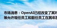 市场消息：OpenAI已经改变了其对二级市场股票销售的政策允许现任员工和前任员工在其年度要约收购中平等参与