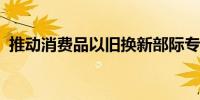 推动消费品以旧换新部际专题会议在京召开