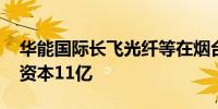 华能国际长飞光纤等在烟台成立新公司 注册资本11亿