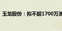 玉龙股份：拟不超1700万澳元收购石墨项目