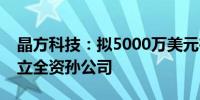 晶方科技：拟5000万美元在马来西亚投资设立全资孙公司
