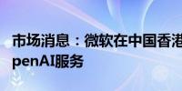 市场消息：微软在中国香港继续提供Azure OpenAI服务