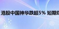 港股中国神华跌超5% 短期煤价或将延续偏弱