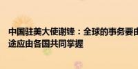 中国驻美大使谢锋：全球的事务要由大家商量着办世界的前途应由各国共同掌握