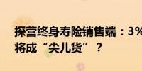 探营终身寿险销售端：3%预定利率产品7月将成“尖儿货”？