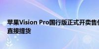 苹果Vision Pro国行版正式开卖售价近3万起体验后满意可直接提货