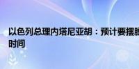 以色列总理内塔尼亚胡：预计要摆脱哈马斯还需要很长一段时间