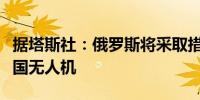 据塔斯社：俄罗斯将采取措施应对黑海上的美国无人机