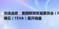 市场消息：美国联邦贸易委员会（FTC）正开始对制药公司梯瓦（TEVA）展开调查