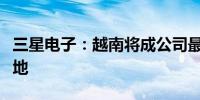 三星电子：越南将成公司最大显示模块生产基地