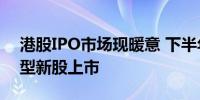 港股IPO市场现暖意 下半年有望迎来更多大型新股上市