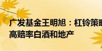 广发基金王明旭：杠铃策略或继续占优 关注高赔率白酒和地产
