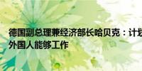 德国副总理兼经济部长哈贝克：计划采取措施允许来德国的外国人能够工作