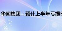 华闻集团：预计上半年亏损5400万至7400万