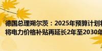 德国总理朔尔茨：2025年预算计划将包括创纪录的投资我们将电力价格补贴再延长2年至2030年