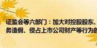 证监会等六部门：加大对控股股东、实际控制人组织实施财务造假、侵占上市公司财产等行为的刑事追责力度