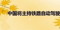 中国将主持铁路自动驾驶国际标准制订