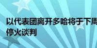 以代表团离开多哈将于下周继续派团进行加沙停火谈判