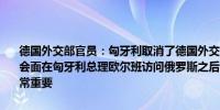 德国外交部官员：匈牙利取消了德国外交部长与匈牙利外交部长周一的会面在匈牙利总理欧尔班访问俄罗斯之后两国外交部长之间的讨论将非常重要