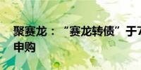 聚赛龙：“赛龙转债”于7月8日配售及网上申购