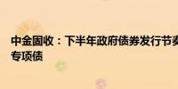 中金固收：下半年政府债券发行节奏可能会有所加快尤其是专项债