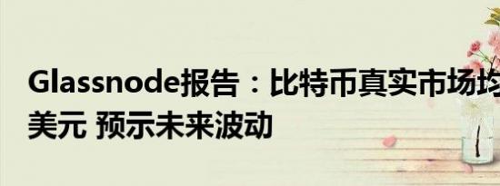 Glassnode报告：比特币真实市场均值为5万美元 预示未来波动