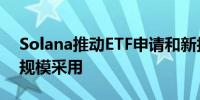 Solana推动ETF申请和新技术应用以促进大规模采用