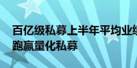 百亿级私募上半年平均业绩0.40% 主观产品跑赢量化私募