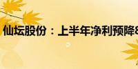 仙坛股份：上半年净利预降83.27%-87.21%