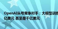 OpenAI头号竞争对手：大模型训练成本最多三年将升至百亿美元 甚至是千亿美元