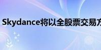Skydance将以全股票交易方式与派拉蒙合并