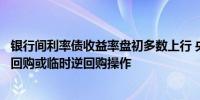 银行间利率债收益率盘初多数上行 央行将视情况开展临时正回购或临时逆回购操作