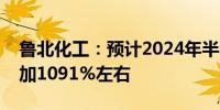 鲁北化工：预计2024年半年度净利润同比增加1091%左右