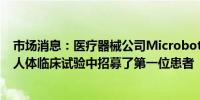 市场消息：医疗器械公司Microbot Medical已在其关键的人体临床试验中招募了第一位患者